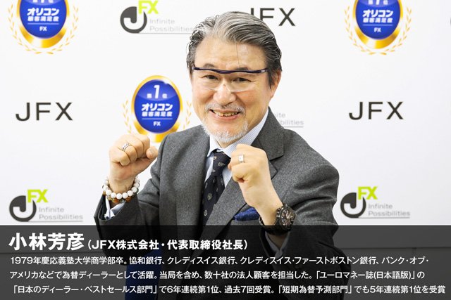 JFXの代表取締役社長小林芳彦さんプロフィール：1979年慶応義塾大学商学部卒。協和銀行、クレディスイス銀行、クレディスイス・ファーストボストン銀行、バンク・オブ・アメリカなどで為替ディーラーとして活躍。当局を含め、数十社の法人顧客を担当した。「ユーロマネー誌(日本語版)」の「日本のディーラー・ベストセールス部門」で6年連続第1位、過去7回受賞。「短期為替予測部門」でも5年連続第1位を受賞